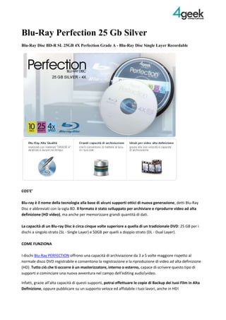 Blu-Ray Perfection 25 Gb Silver<br />Blu-Ray Disc BD-R SL 25GB 4X Perfection Grade A - Blu-Ray Disc Single Layer Recordable<br />COS’E’Blu-ray è il nome della tecnologia alla base di alcuni supporti ottici di nuova generazione, detti Blu-Ray Disc e abbreviati con la sigla BD. Il formato è stato sviluppato per archiviare e riprodurre video ad alta definizione (HD video), ma anche per memorizzare grandi quantità di dati. La capacità di un Blu-ray Disc è circa cinque volte superiore a quella di un tradizionale DVD: 25 GB per i dischi a singolo strato (SL - Single Layer) e 50GB per quelli a doppio strato (DL - Dual Layer).COME FUNZIONAI dischi Blu-Ray PERFECTION offrono una capacità di archiviazione da 3 a 5 volte maggiore rispetto al normale disco DVD registrabile e consentono la registrazione e la riproduzione di video ad alta definizione (HD). Tutto ciò che ti occorre è un masterizzatore, interno o esterno, capace di scrivere questo tipo di supporti e cominciare una nuova avventura nel campo dell'editing audioideo. <br />Infatti, grazie all'alta capacità di questi supporti, potrai effettuare le copie di Backup dei tuoi Film in Alta Definizione, oppure pubblicare su un supporto veloce ed affidabile i tuoi lavori, anche in HD!CARATTERISTICHE PRIMARIE- Blu-Ray Disc Registrabili di alta qualità: i Supporti vergini Perfection 4Geek sono realizzato con materiali di alta qualità “GRADE A” che garantiscono una scrittura veloce, affidabile e un’archiviazione destinata a durare nel tempo.<br />- Disponibili sia con superficie stampabile che silver: i Blu-Ray Perfection sono disponibili, nella sola versione da 25GB, sia con superficie interamente stampabile (senza brand) dai dispositivi compatibili a getto d’inchiostro, per creare fantastiche etichette personalizzate, sia nella classica versione con superficie silver.<br />- Perfetti per ogni esigenza di archiviazione: l’immensa capacità di archiviazione dei blu-ray perfection, ti consente di mettere al sicuro tutti i tuoi dati. L’alta velocità di scrittura e il costo al gigabyte di gran lunga inferiore a quello degli hard disk, rendono i blu-ray registrabili una valida alternativa per la memorizzazione di tutti i tuoi files.<br />- Ideali per la distribuzione di video ad alta definizione: La principale applicazione dei blu-ray registrabili, rimane quella del montaggio audioideo. L’alta capacità che contraddistingue questi supporti permette l’archiviazione di filmati digitali in alta definizione che, essendo di qualità molto superiore rispetto ai classici DVD, occupano uno spazio sensibilmente maggiore.SPECIFICHE:Modello: BDRP4GCB10Capacità: 25GB (Single Layer)Superficie: Full Face Inkjet Printable (No ID Brand)Velocità di Scrittura: 4xMediaCode: PHILIP-R04-00Confezione: CakeBox 10 pz.<br />