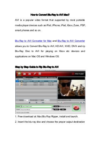 How to Convert Blu-Ray to AVI Mac?
AVI is a popular video format that supported by most portable
media player devices such as iPod, iPhone, iPad, Xbox, Zune, PSP,
smart phones and so on.
Blu-Ray to AVI Converter for Mac and Blu-Ray to AVI Converter
allows you to Convert Blu-Ray to AVI, HD AVI, XVID, DIVX and rip
Blu-Ray Disc to AVI for playing on Xbox etc devices and
applications on Mac OS and Windows OS.
Step by Step Guide to Rip Blu-Ray to AVI
1. Free download at: Mac Blu Ray Ripper, install and launch.
2. Insert the blu-ray disc and choose the proper output destination
 