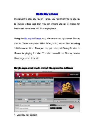 Rip Blu-Ray to iTunes
If you want to play Blu-ray on iTunes, you need firstly to rip Blu-ray
to iTunes videos and then you can import Blu-ray to iTunes for
freely and convenient HD Blu-ray playback.
Using the Blu-ray to iTunes tool, Mac users can rip/convert Blu-ray
disc to iTunes supported MP4, MOV, M4V, etc on Mac including
10.8 Mountain Lion. Then you can put or import Blu-ray Movies to
iTunes for playing for Mac. You also can edit the Blu-ray movies
like merge, crop, trim, etc.
Simple steps about how to convert Blu-ray movies to iTunes
1: Load Blu-ray content
 