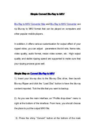 Simple Convert Blu-Ray to MKV
Blu-Ray to MKV Converter Mac and Blu-Ray to MKV Converter can
rip Blu-ray to MKV format that can be played on computers and
other popular mobile players.
In addition, it offers various customization for output effect of your
ripped video, you can adjust parameters like bit rate, frame rate,
video quality, audio format, resize video screen, etc . High output
quality and stable ripping speed are supported to make sure that
your ripping process goes well.
Simple Step on Convert Blu-Ray to MKV
1). Insert your blu-ray disc to the Blu-ray Disc drive, then launch
Blu-ray Ripper and click the “Load Disc” button to have the blu-ray
content imported. Tick the title that you want to backup.
2). As you see the main interface, an ”Profile drop-down” menu is
right at the bottom of the interface. From here, you should choose
the place to put the output MKV file.
3). Press the shiny “Convert” button at the bottom of the main
 