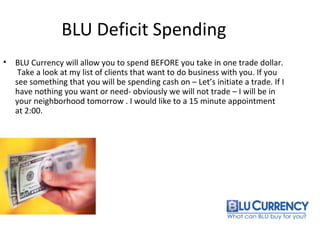 BLU Deficit Spending
• BLU Currency will allow you to spend BEFORE you take in one trade dollar.
Take a look at my list of clients that want to do business with you. If you
see something that you will be spending cash on – Let’s initiate a trade. If I
have nothing you want or need- obviously we will not trade – I will be in
your neighborhood tomorrow . I would like to a 15 minute appointment
at 2:00.
 