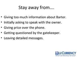 Stay away from….
• Giving too much information about Barter.
• Initially asking to speak with the owner.
• Giving price over the phone.
• Getting questioned by the gatekeeper.
• Leaving detailed messages.
 