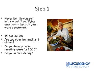 Step 1
• Never identify yourself
initially. Ask 3 qualifying
questions – just as if you
were a customer.
• Ex: Restaurant:
• Are you open for lunch and
dinner?
• Do you have private
meeting space for 20-25?
• Do you offer catering?
 