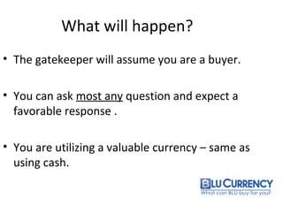 What will happen?
• The gatekeeper will assume you are a buyer.
• You can ask most any question and expect a
favorable response .
• You are utilizing a valuable currency – same as
using cash.
 