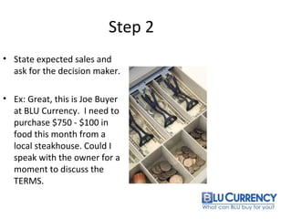 Step 2
• State expected sales and
ask for the decision maker.
• Ex: Great, this is Joe Buyer
at BLU Currency. I need to
purchase $750 - $100 in
food this month from a
local steakhouse. Could I
speak with the owner for a
moment to discuss the
TERMS.
 
