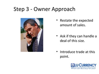 Step 3 - Owner Approach
• Restate the expected
amount of sales.
• Ask if they can handle a
deal of this size.
• Introduce trade at this
point.
 