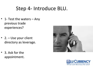Step 4- Introduce BLU.
• 1- Test the waters – Any
previous trade
experiences?
• 2. – Use your client
directory as leverage.
• 3. Ask for the
appointment.
 