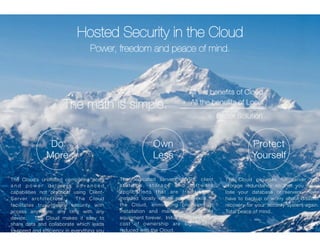 Do 
More 
All the benefits of Cloud 
+ All the benefits of Local 
= Better Solution 
The dedicated servers, NVRs, client 
s t a t i o n s , s t o r a g e and s o f t w a re 
applications that are traditionally 
installed locally onsite now preexist in 
the Cloud, eliminating provisioning, 
installation and maintenance of that 
equipment forever. Initial costs and total 
cost of ownership are significantly 
reduced with the Cloud. 
The Cloud’s unlimited computing scale 
a n d p o w e r d e l i v e r s a d v a n c e d 
capabilities not practical using Client- 
Server architecture. The Cloud 
facilitates true mobile security with 
access anywhere, any time with any 
device. The Cloud makes it easy to 
share data and collaborate which leads 
to speed and efficiency in everything you 
Own 
Less 
Protect 
Yourself 
Hosted Security in the Cloud 
Power, freedom and peace of mind. 
The Cloud provides full server and 
storage redundancy so that you never 
lose your database or servers, never 
have to backup or worry about disaster 
recovery for your security system again. 
Total peace of mind. 
The math is simple. 
 
