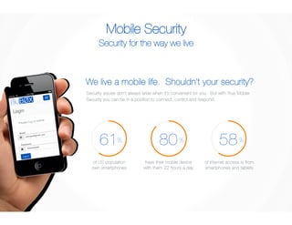 Mobile Security 
Security for the way we live 
We live a mobile life. Shouldn’t your security? 
Security issues don’t always arise when it’s convenient for you. But with True Mobile 
Security you can be in a position to connect, control and respond. 
61 
% 
of US population 
own smartphones 
80 
% 
have their mobile device 
with them 22 hours a day 
58 
% 
of internet access is from 
smartphones and tablets 
Please log in below.! 
 