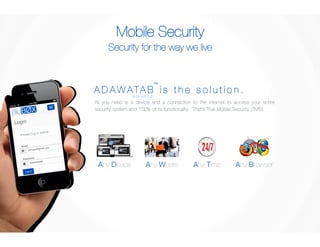 Mobile Security 
Security for the way we live 
TM 
A D AWATA B i s t h e s o l u t i o n . 
ada-wa-tob 
All you need is a device and a connection to the internet to access your entire 
security system and 100% of its functionality. That’s True Mobile Security (TMS). 
Any Device 
Any Where 
Any Time 
Any Browser 
Please log in below.! 
 