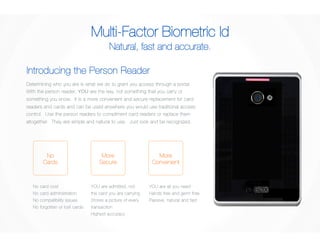 Multi-Factor Biometric Id 
Natural, fast and accurate. 
Introducing the Person Reader 
Determining who you are is what we do to grant you access through a portal. 
With the person reader, YOU are the key, not something that you carry or 
something you know. It is a more convenient and secure replacement for card 
readers and cards and can be used anywhere you would use traditional access 
control. Use the person readers to compliment card readers or replace them 
altogether. They are simple and natural to use. Just look and be recognized. 
YOU are admitted, not 
the card you are carrying 
Stores a picture of every 
transaction 
Highest accuracy 
YOU are all you need 
Hands free and germ free 
Passive, natural and fast 
No card cost 
No card administration 
No compatibility issues 
No forgotten or lost cards 
More 
Convenient 
More 
Secure 
No 
Cards 
 