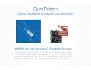 Open Platform 
A secure investment and always your best option. 
BluBØX with Mercury inside. TM 
Freedom of choice. 
Choose BluBØX with Mercury inside for your IP-based security solution and align yourself with 
open, industry standard technology. Never get locked into one brand or proprietary hardware. 
Always be able to pivot and move forward. With Mercury inside you have more than 20 
brands to choose from. Choice and compatibility will future proof your security system. 
 
