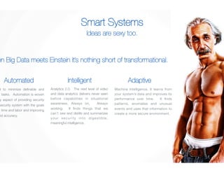 Smart Systems 
Ideas are sexy too. 
When Big Data meets Einstein it’s nothing short of transformational. 
Adaptive 
Analytics 2.0. The next level of video 
and data analytics delivers never seen 
before capabilities in situational 
awareness. Always on, Always 
working. It finds things that we 
can’t see and distills and summarizes 
your security into digestible, 
meaningful intelligence. 
Machine intelligence. It learns from 
your system’s data and improves its 
performance over time. It finds 
patterns, anomalies and unusual 
events and uses that information to 
create a more secure environment. 
AutomatedIntelligent 
Designed to minimize definable and 
repetitive tasks. Automation is woven 
into every aspect of providing security 
and the security system with the goals 
of saving time and labor and improving 
quality and accuracy. 
 