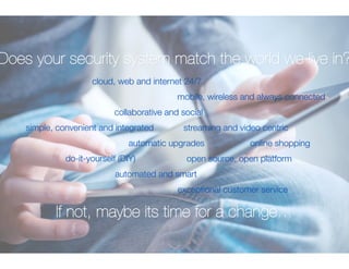 Does your security system match the world we live in? 
cloud, web and internet 24/7 
mobile, wireless and always connected 
collaborative and social 
streaming and video centric 
simple, convenient and integrated 
automatic upgradesonline shopping 
open source, open platform 
do-it-yourself (DIY) 
automated and smart 
exceptional customer service 
If not, maybe its time for a change… 
 