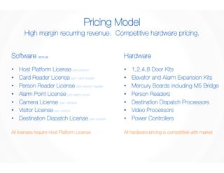 Pricing Model 
High margin recurring revenue. Competitive hardware pricing. 
Software annual 
• Host Platform License per person 
• Card Reader License per card reader 
• Person Reader License per person reader 
• Alarm Point License per alarm point 
• Camera License per camera 
• Visitor License per station 
• Destination Dispatch License per system 
Hardware 
• 1,2,4,8 Door Kits 
• Elevator and Alarm Expansion Kits 
• Mercury Boards including M5 Bridge 
• Person Readers 
• Destination Dispatch Processors 
• Video Processors 
• Power Controllers 
All licenses require Host Platform License 
All hardware pricing is competitive with market 
 