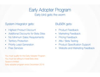 Early Adopter Program 
Early bird gets the worm 
System Integrator gets: 
• Highest Product Discount 
• Additional Discounts for Beta Sites 
• No Minimum Sales Requirements 
• Territory Protection 
• Priority Lead Generation 
• Free Services 
BluBØX gets: 
• Product Feedback 
• Marketing Feedback 
• Pricing Feedback 
• Alfa / Beta Testing 
• Product Specification Support 
• Website and Marketing Feedback 
You must qualify for the Early Adopter Program 
You must be willing to install Beta sites 
Space is limited 
Early adopter program ends December 2016 
 