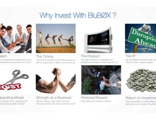 The Team 
Colleagues for decades with deep industry and 
technical experience and a proven track record 
Why Invest With BluBØX ? 
The Timing 
We are at the precipice of the next security era 
with an opportunity to define it and set the bar 
The Product 
The right architecture, capabilities and 
enabling technologies to define Security 4.0 
The IP 
Big marketplace disruptors with very high 
barrier to entry – hugely valuable 
Personal Reward 
Help define and change an industry 
Return on Investment 
Reap the benefits of market differentiation and 
being seen as an industry thought leader 
The Operating Model 
Frictionless operation that is engineered for 
growth at the lowest possible overhead 
Strength as a Business 
We are building a high margin recurring 
revenue business with unique products and IP 
 