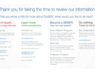 Thank you for taking the time to review our information. 
Now that you know a little bit more about BluBØX, what would you like to do next? 
Keep in touch. 
I’d like to stay informed. 
Please keep an eye out for us 
and check out our website from 
time to time: 
www.blub0x.com 
We changed the industry the last 
time around and we are set to do 
it again with Security 4.0. We 
hope you join us at some point. 
Learn more. 
I’d like a presentation. 
Become a BØXER. 
How can I get started? 
Mailing List 
Contact Us 
Early Adopter Program 
Do nothing. 
Thanks for the info. 
We Understand 
Please go to our website and 
enter your contact information: 
www.blub0x.com 
You will be added to our 
distribution list. 
You can also reach us at: 
sales@blub0X.com 
info@blub0x.com 
Or by phone toll free: 
(844) 425-8209 
Please go to our website and 
enter your contact information: 
www.blub0x.com 
You will be added to our 
distribution list and we will call 
you to schedule an appointment. 
You can also reach us at: 
sales@blub0X.com 
info@blub0x.com 
Or by phone toll free: 
(844) 425-8209 
We are looking for integrator partners 
to join our early adopter program. 
There are significant advantages to 
doing this. Please contact us if you 
are interested. Space is limited. 
Beta Site 
We are looking for additional Beta 
sites to install BluBØX product. 
Please contact us if you have a site 
for us to consider. 
Integrator Program 
We are looking for integrator partners 
that will represent our products well 
and do a good job of supporting 
them. Please contact us if you are 
interested. 
