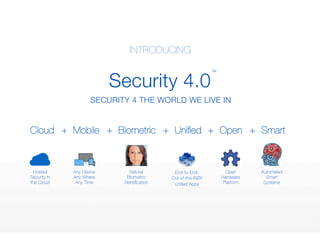 Cloud 
Security 4.0 
TM 
SECURITY 4 THE WORLD WE LIVE IN 
Hosted 
Security in 
the Cloud 
Any Device 
Any Where 
Any Time 
Natural 
Biometric 
Identification 
End-to-End, 
Out-of-the-BØX 
Unified Apps 
Open 
Hardware 
Platform 
Automated 
Smart 
Systems 
INTRODUCING 
+ Mobile 
+ Biometric 
+ Unified 
+ Open 
+ Smart 
 