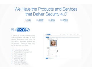 We Have the Products and Services 
that Deliver Security 4.0 
TM 
BluCARE 
SERVICE 
BluBUY 
E-COMMERCE 
BluCHIP 
HARDWARE 
BluSKY 
SOFTWARE 
A simple yet powerful hosted security 
software platform that unifies all major 
security applications and works on 
any device, anywhere, anytime and 
any browser. Nothing to install, easy 
to use and easy to support. 
§ Hosted Security Platform 
§ Access Control Management 
§ Alarm Management 
§ Video Management 
§ Visitor Management 
§ Person Recognition 
§ Destination Dispatch 
§ Reporting and Analytics 
 