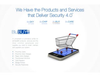 We Have the Products and Services 
that Deliver Security 4.0 
TM 
BluCARE 
SERVICE 
BluBUY 
E-COMMERCE 
BluCHIP 
HARDWARE 
BluSKY 
SOFTWARE 
A convenient e-commerce portal for 
all BluBØX products, services and the 
mos t common pe r iph e r a l s a nd 
supplies you need to install, maintain 
and upgrade your system. 
§ Proximity Cards 
§ Proximity Visitor Badges 
§ Paper Visitor Badges 
§ Touchscreen Monitors 
§ Card Readers 
§ Badge Printers 
§ Security Peripherals 
 