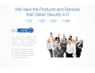 We Have the Products and Services 
that Deliver Security 4.0 
TM 
BluCARE 
SERVICE 
BluBUY 
E-COMMERCE 
BluCHIP 
HARDWARE 
BluSKY 
SOFTWARE 
Our exceptional Customer First 
Service offers both self serve and live 
support. Reach us anywhere, 
anytime by phone, chat, email, video 
or our online service request center. 
§ Sales and Marketing Support 
§ Pre / Post Installation Support 
§ Automatic Software Upgrades 
§ Automatic Hardware Upgrades 
§ Professional Services 
 