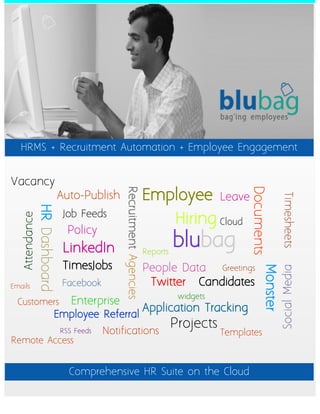 HRMS + Recruitment Automation + Employee Engagement


Vacancy
                                                                        Employee


                                                                                                     Documents
                                                 Recruitment Agencies




                               Auto-Publish                                                  Leave




                                                                                                                     Timesheets
                HR Dashboard




                                Job Feeds
                                                                                  Hiring Cloud
   Attendance




                                  Policy
                                LinkedIn                                Reports
                                                                                  blubag
                                TimesJobs                               People Data  Greetings
                                                                                                           Monster
                                                                                                                     Social Media
Emails                          Facebook                                 Twitter Candidates
                                                                                   widgets
  Customers                        Enterprise
                                                                        Application Tracking
                               Employee Referral
                                                                                  Projects
                                RSS Feeds   Notifications                                    Templates
Remote Access


                                  Comprehensive HR Suite on the Cloud
 