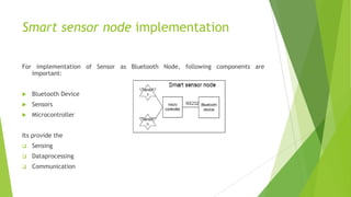 Smart sensor node implementation
For implementation of Sensor as Bluetooth Node, following components are
important:


Bluetooth Device



Sensors



Microcontroller

Its provide the


Sensing



Dataprocessing



Communication

 