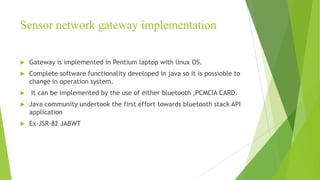 Sensor network gateway implementation


Gateway is implemented in Pentium laptop with linux OS.



Complete software functionality developed in java so it is possioble to
change in operation system.



It can be implemented by the use of either bluetooth ,PCMCIA CARD.



Java community undertook the first effort towards bluetooth stack API
application



Ex-JSR-82 JABWT

 