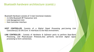 Bluetooth hardware architecture (contd.)

Bluetooth Hardware consists of 3 main functional modules:
 2.4 GHz Bluetooth RF Transceiver Unit
 Link Management Unit
 Host Controller Interface

HOST CONTROLLER– Consists of a Digital Signal Processing part,having Link
Controller(LC) & CPU Core. It interfaces to the Host environment.
LINK CONTROLLER - Consists of Hardware & Software parts to perform Base-Band
Processing, and PhysicalLayer Protocols.Also performs low-level digital signal
processing to form connections.

 