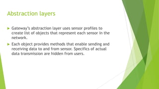Abstraction layers


Gateway’s abstraction layer uses sensor profiles to
create list of objects that represent each sensor in the
network.



Each object provides methods that enable sending and
receiving data to and from sensor. Specifics of actual
data transmission are hidden from users.

 