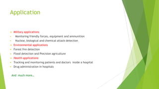 Application



Military applications



Monitoring friendly forces, equipment and ammunition



Nuclear, biological and chemical attack detection



Environmental applications



Forest fire detection



Flood detection and Precision agriculture



Health applications



Tracking and monitoring patients and doctors inside a hospital



Drug administration in hospitals
And much more…

 