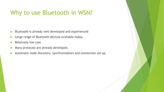 Why to use Bluetooth in WSN?


Bluetooth is already well developed and experienced



Large range of Bluetooth devices available today.



Relatively low cost.



Many protocols are already developed.



Automatic node discovery synchronization and connection set up.

 
