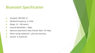 Bluetooth Specification


Standard: IEEE 802.15



ISM Band Frequency: 2.4 GHz



Range: 10 – 100 meters



Channel Bandwidth: 1 Mbps



Maximum Asymmetric Data Transfer Rate: 721 Kbps



Power saving mode(sniff , park and stand by)



piconet & scatternet

 