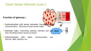 Smart Sensor Network (cont.)

Function of gateway :
 Communication with sensor networks: Shortage Wireless
Communication ; Discovery of smart sensor nodes

 Gateway Logic: Controlling Gateway interface and data
flow; Providing uniform access to sensors

 Communication

with

users:

Internet, WAN, Satellite, etc.

Communication

over

 