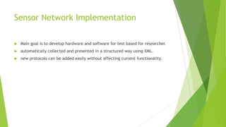 Sensor Network Implementation


Main goal is to develop hardware and software for test based for researcher.



automatically collected and presented in a structured way using XML.



new protocols can be added easily without affecting current functionality.

 