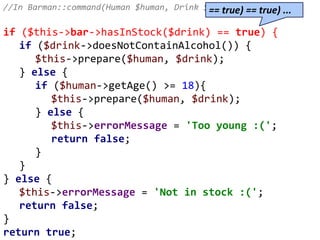 //In Barman::command(Human $human, Drink $drink)
if ($this->bar->hasInStock($drink) == true) {
if ($drink->doesNotContainAlcohol()) {
$this->prepare($human, $drink);
} else {
if ($human->getAge() >= 18){
$this->prepare($human, $drink);
} else {
$this->errorMessage = 'Too young :(';
return false;
}
}
} else {
$this->errorMessage = 'Not in stock :(';
return false;
}
return true;
== true) == true) ...
 