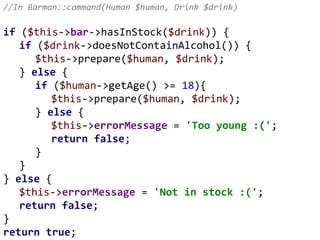 //In Barman::command(Human $human, Drink $drink)
if ($this->bar->hasInStock($drink)) {
if ($drink->doesNotContainAlcohol()) {
$this->prepare($human, $drink);
} else {
if ($human->getAge() >= 18){
$this->prepare($human, $drink);
} else {
$this->errorMessage = 'Too young :(';
return false;
}
}
} else {
$this->errorMessage = 'Not in stock :(';
return false;
}
return true;
 