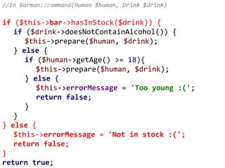 //In Barman::command(Human $human, Drink $drink)
if ($this->bar->hasInStock($drink)) {
if ($drink->doesNotContainAlcohol()) {
$this->prepare($human, $drink);
} else {
if ($human->getAge() >= 18){
$this->prepare($human, $drink);
} else {
$this->errorMessage = 'Too young :(';
return false;
}
}
} else {
$this->errorMessage = 'Not in stock :(';
return false;
}
return true;
 