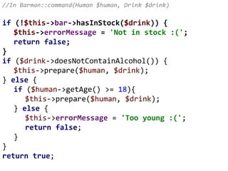 //In Barman::command(Human $human, Drink $drink)
if (!$this->bar->hasInStock($drink)) {
$this->errorMessage = 'Not in stock :(';
return false;
}
if ($drink->doesNotContainAlcohol()) {
$this->prepare($human, $drink);
} else {
if ($human->getAge() >= 18){
$this->prepare($human, $drink);
} else {
$this->errorMessage = 'Too young :(';
return false;
}
}
return true;
 