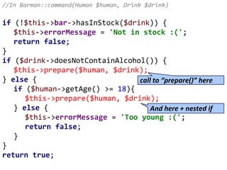 //In Barman::command(Human $human, Drink $drink)
if (!$this->bar->hasInStock($drink)) {
$this->errorMessage = 'Not in stock :(';
return false;
}
if ($drink->doesNotContainAlcohol()) {
$this->prepare($human, $drink);
} else {
if ($human->getAge() >= 18){
$this->prepare($human, $drink);
} else {
$this->errorMessage = 'Too young :(';
return false;
}
}
return true;
call to “prepare()” here
And here + nested if
 