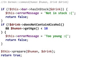 //In Barman::command(Human $human, Drink $drink)
if (!$this->bar->hasInStock($drink)) {
$this->errorMessage = 'Not in stock :(';
return false;
}
if (!$drink->doesNotContainAlcohol()
&& $human->getAge() < 18
) {
$this->errorMessage = 'Too young :(';
return false;
}
$this->prepare($human, $drink);
return true;
 