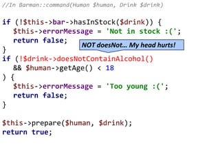 //In Barman::command(Human $human, Drink $drink)
if (!$this->bar->hasInStock($drink)) {
$this->errorMessage = 'Not in stock :(';
return false;
}
if (!$drink->doesNotContainAlcohol()
&& $human->getAge() < 18
) {
$this->errorMessage = 'Too young :(';
return false;
}
$this->prepare($human, $drink);
return true;
NOT doesNot… My head hurts!
 