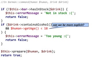 //In Barman::command(Human $human, Drink $drink)
if (!$this->bar->hasInStock($drink)) {
$this->errorMessage = 'Not in stock :(';
return false;
}
if ($drink->containsAlcohol()
&& $human->getAge() < 18
) {
$this->errorMessage = 'Too young :(';
return false;
}
$this->prepare($human, $drink);
return true;
can we be more explicit?
 