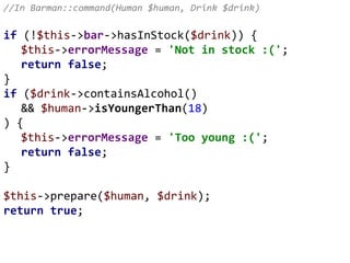 //In Barman::command(Human $human, Drink $drink)
if (!$this->bar->hasInStock($drink)) {
$this->errorMessage = 'Not in stock :(';
return false;
}
if ($drink->containsAlcohol()
&& $human->isYoungerThan(18)
) {
$this->errorMessage = 'Too young :(';
return false;
}
$this->prepare($human, $drink);
return true;
 