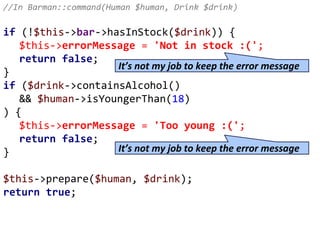 //In Barman::command(Human $human, Drink $drink)
if (!$this->bar->hasInStock($drink)) {
$this->errorMessage = 'Not in stock :(';
return false;
}
if ($drink->containsAlcohol()
&& $human->isYoungerThan(18)
) {
$this->errorMessage = 'Too young :(';
return false;
}
$this->prepare($human, $drink);
return true;
It’s not my job to keep the error message
It’s not my job to keep the error message
 