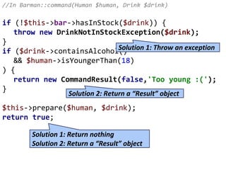 //In Barman::command(Human $human, Drink $drink)
if (!$this->bar->hasInStock($drink)) {
throw new DrinkNotInStockException($drink);
}
if ($drink->containsAlcohol()
&& $human->isYoungerThan(18)
) {
return new CommandResult(false,'Too young :(');
}
$this->prepare($human, $drink);
return true;
Solution 1: Throw an exception
Solution 2: Return a “Result” object
Solution 1: Return nothing
Solution 2: Return a “Result” object
 