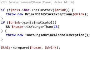 //In Barman::command(Human $human, Drink $drink)
if (!$this->bar->hasInStock($drink)) {
throw new DrinkNotInStockException($drink);
}
if ($drink->containsAlcohol()
&& $human->isYoungerThan(18)
) {
throw new TooYoungToDrinkAlcoholException();
}
$this->prepare($human, $drink);
 