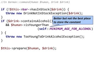 //In Barman::command(Human $human, Drink $drink)
if (!$this->bar->hasInStock($drink)) {
throw new DrinkNotInStockException($drink);
}
if ($drink->containsAlcohol()
&& $human->isYoungerThan
(self::MINIMUM_AGE_FOR_ALCOHOL)
) {
throw new TooYoungToDrinkAlcoholException();
}
$this->prepare($human, $drink);
Better but not the best place
to store the constant
 