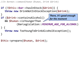 //In Barman::command(Human $human, Drink $drink)
if (!$this->bar->hasInStock($drink)) {
throw new DrinkNotInStockException($drink);
}
if ($drink->containsAlcohol()
&& $human->isYoungerThan
(BarLegislation::MINIMUM_AGE_FOR_ALCOHOL)
) {
throw new TooYoungToDrinkAlcoholException();
}
$this->prepare($human, $drink);
There, it’s good enough
for the moment
 